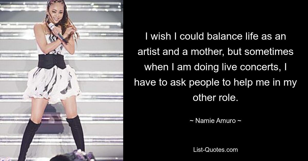 I wish I could balance life as an artist and a mother, but sometimes when I am doing live concerts, I have to ask people to help me in my other role. — © Namie Amuro