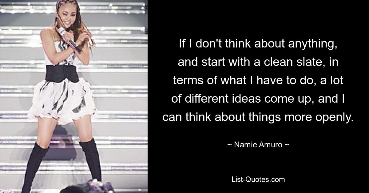 If I don't think about anything, and start with a clean slate, in terms of what I have to do, a lot of different ideas come up, and I can think about things more openly. — © Namie Amuro