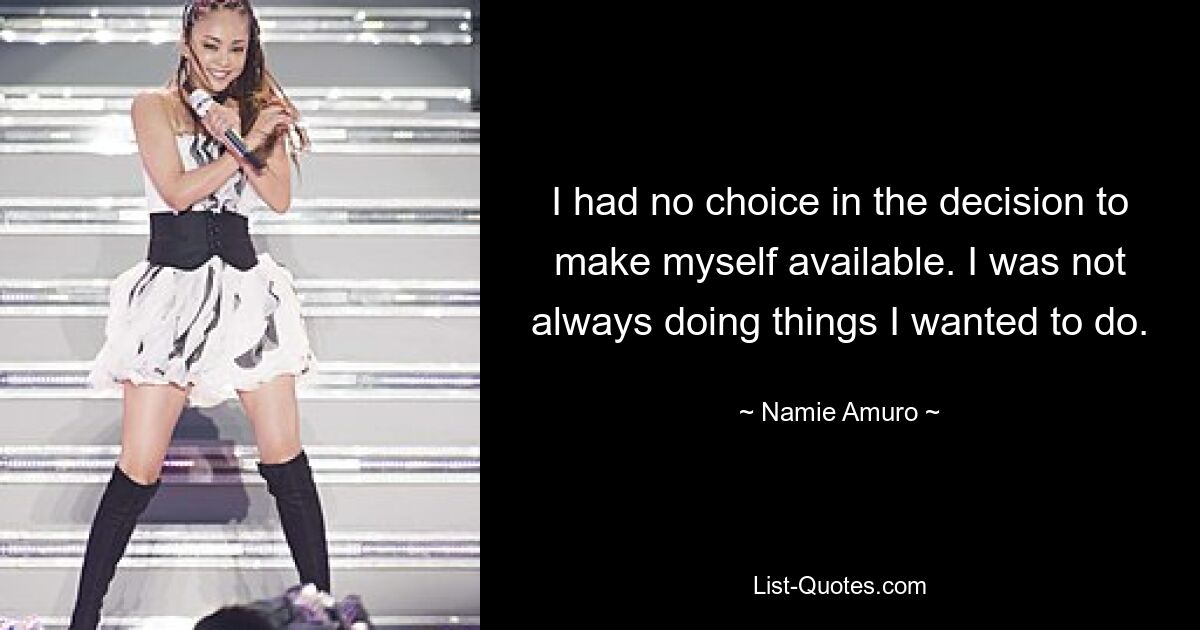 I had no choice in the decision to make myself available. I was not always doing things I wanted to do. — © Namie Amuro