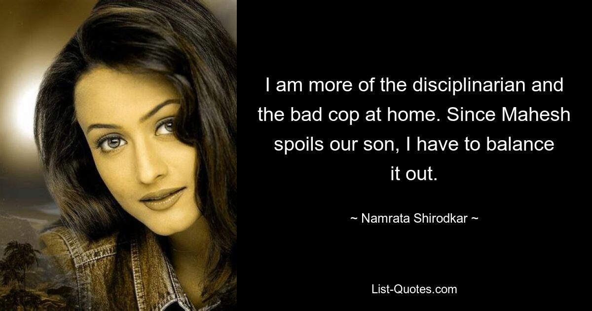 I am more of the disciplinarian and the bad cop at home. Since Mahesh spoils our son, I have to balance it out. — © Namrata Shirodkar