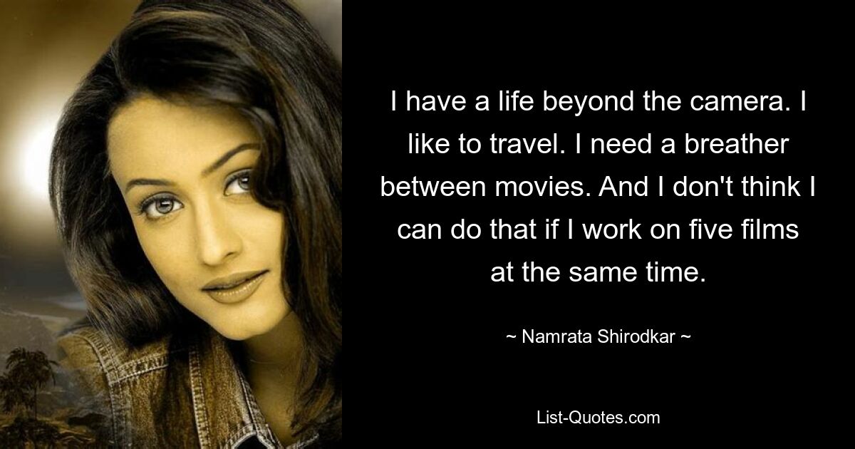 I have a life beyond the camera. I like to travel. I need a breather between movies. And I don't think I can do that if I work on five films at the same time. — © Namrata Shirodkar