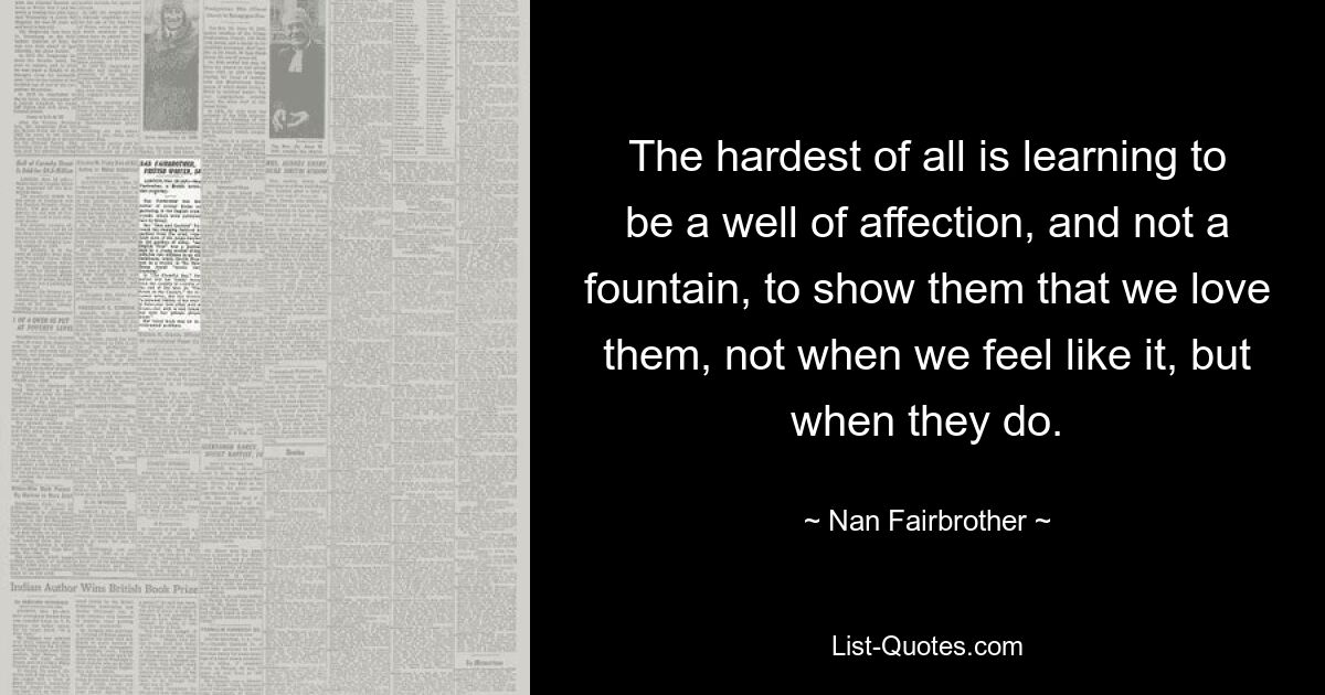 The hardest of all is learning to be a well of affection, and not a fountain, to show them that we love them, not when we feel like it, but when they do. — © Nan Fairbrother