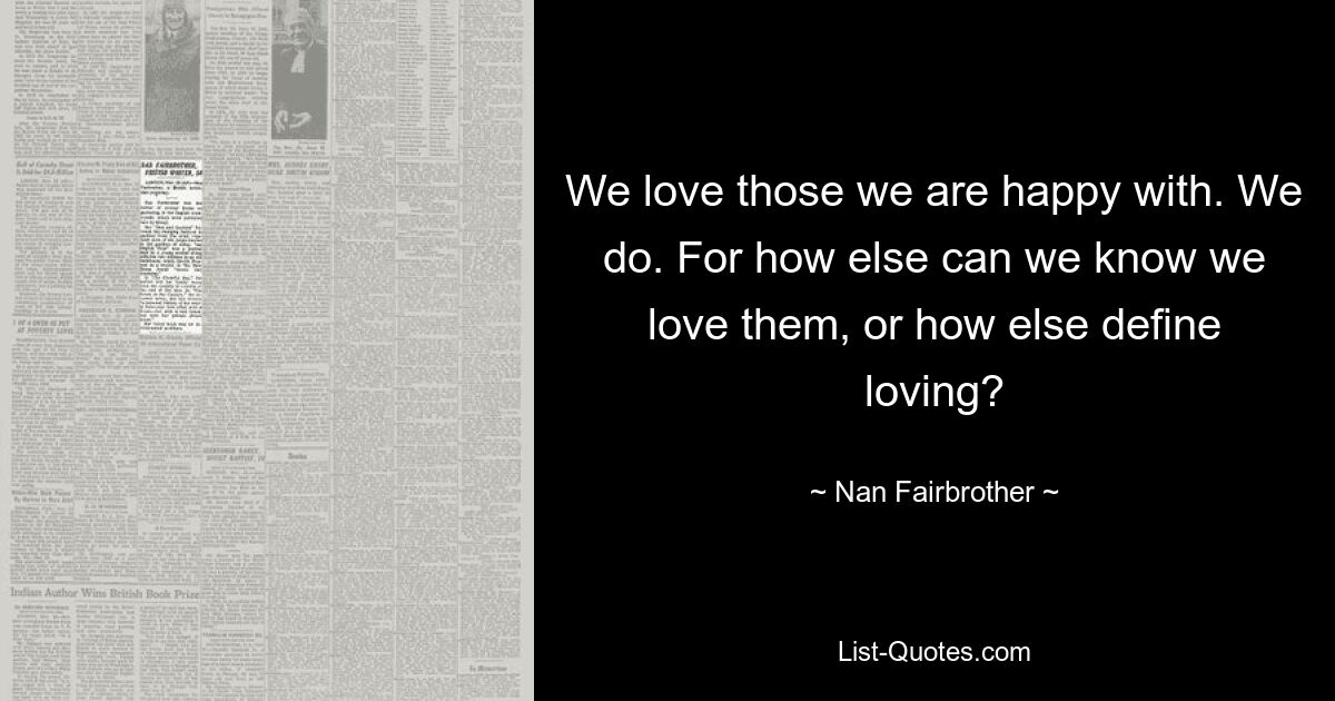 We love those we are happy with. We do. For how else can we know we love them, or how else define loving? — © Nan Fairbrother