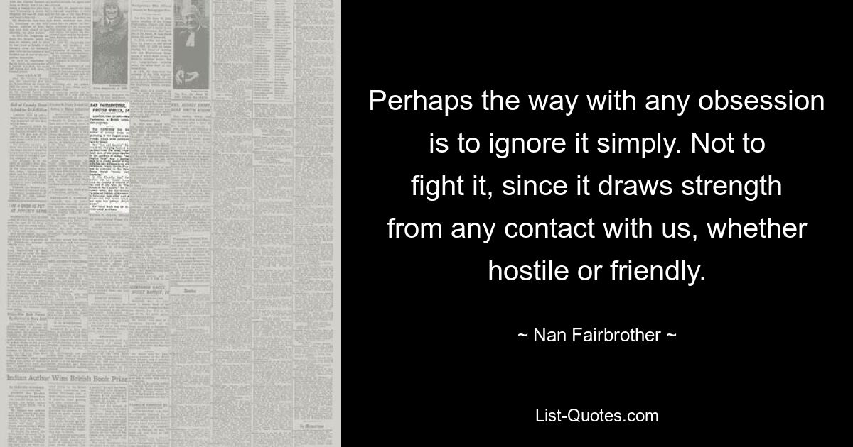 Perhaps the way with any obsession is to ignore it simply. Not to fight it, since it draws strength from any contact with us, whether hostile or friendly. — © Nan Fairbrother