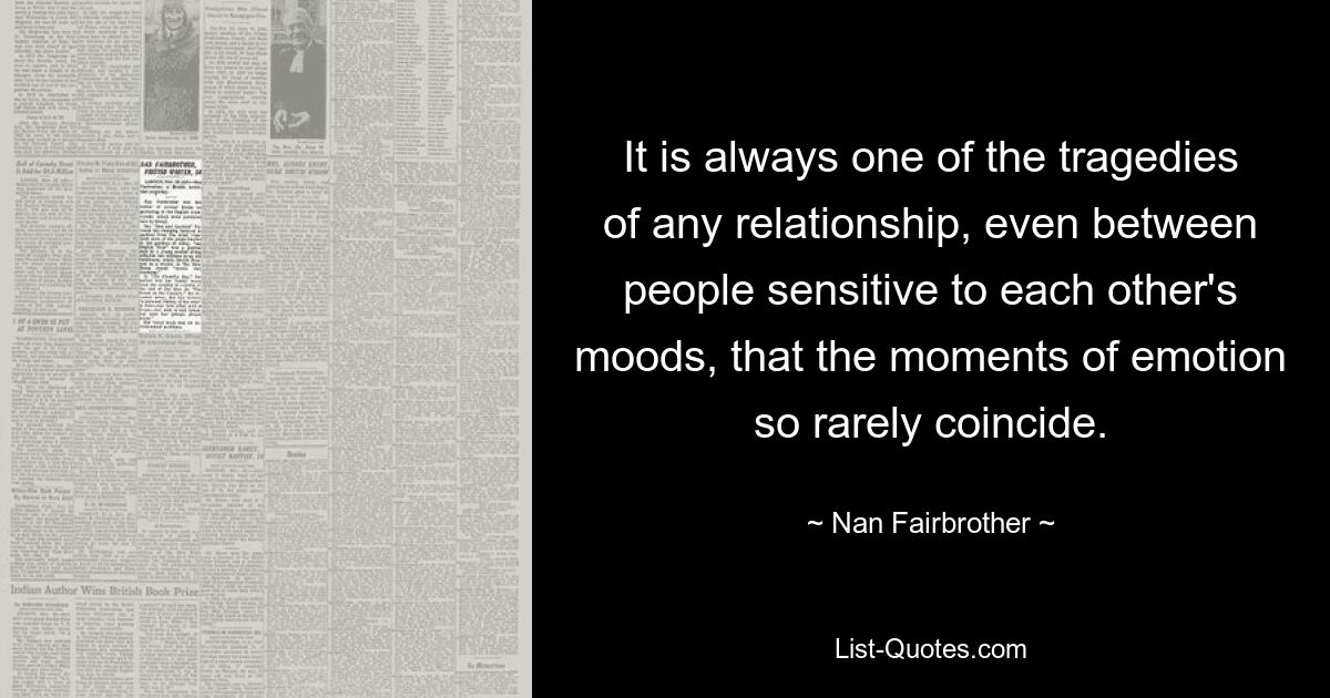 It is always one of the tragedies of any relationship, even between people sensitive to each other's moods, that the moments of emotion so rarely coincide. — © Nan Fairbrother