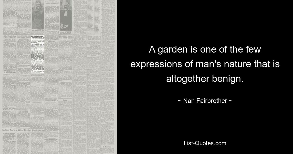 A garden is one of the few expressions of man's nature that is altogether benign. — © Nan Fairbrother