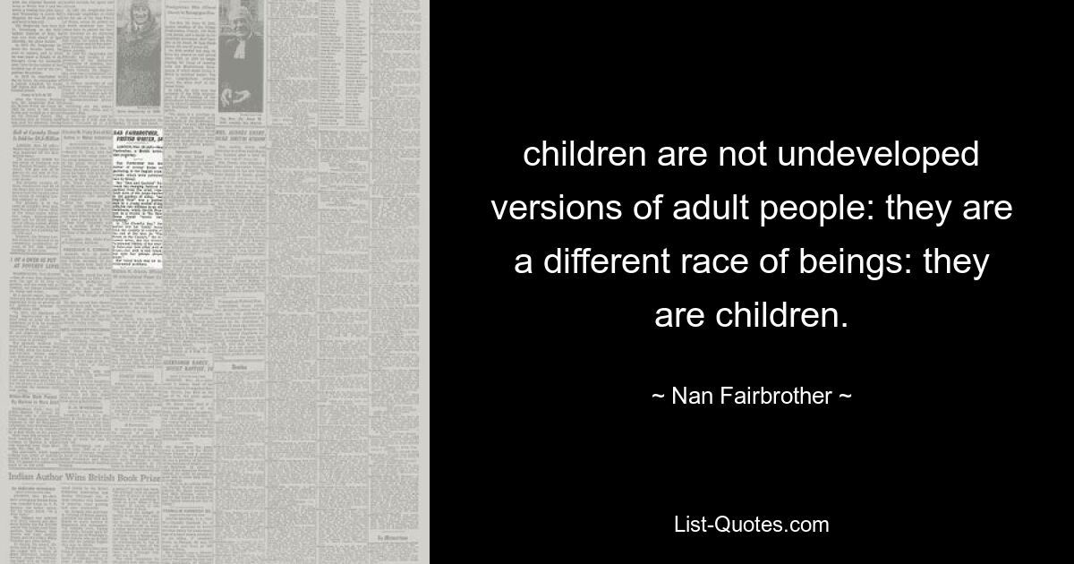 children are not undeveloped versions of adult people: they are a different race of beings: they are children. — © Nan Fairbrother