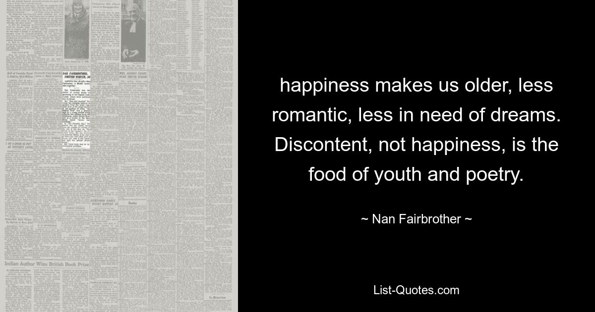 happiness makes us older, less romantic, less in need of dreams. Discontent, not happiness, is the food of youth and poetry. — © Nan Fairbrother