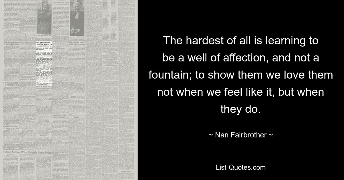 The hardest of all is learning to be a well of affection, and not a fountain; to show them we love them not when we feel like it, but when they do. — © Nan Fairbrother