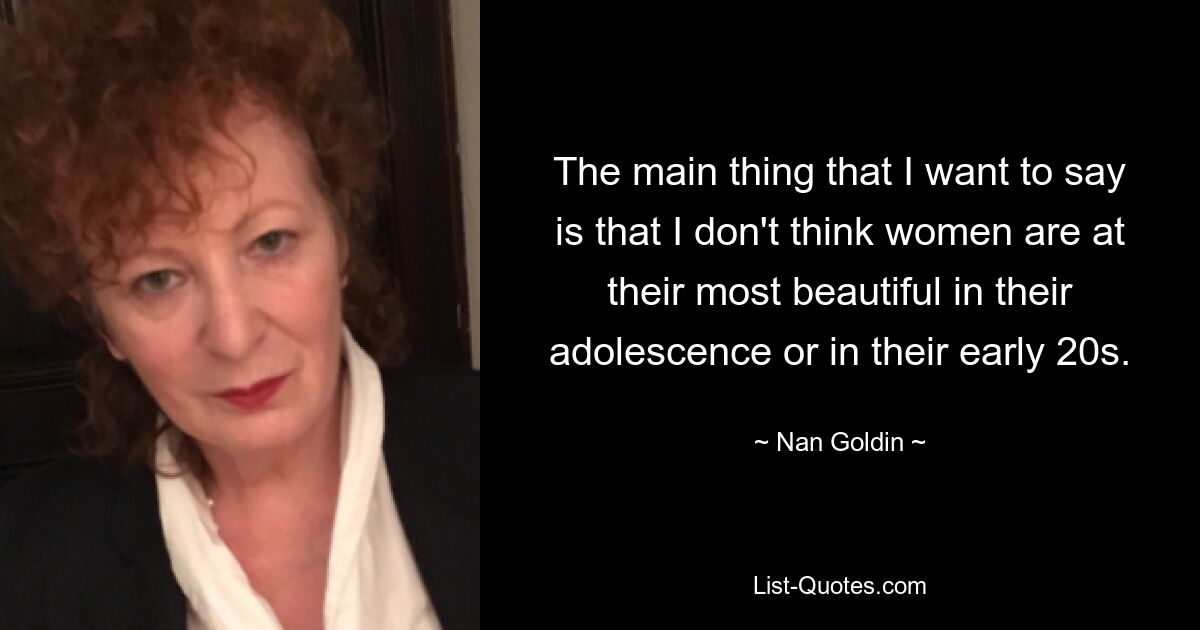 The main thing that I want to say is that I don't think women are at their most beautiful in their adolescence or in their early 20s. — © Nan Goldin