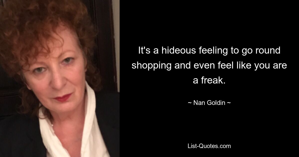 It's a hideous feeling to go round shopping and even feel like you are a freak. — © Nan Goldin