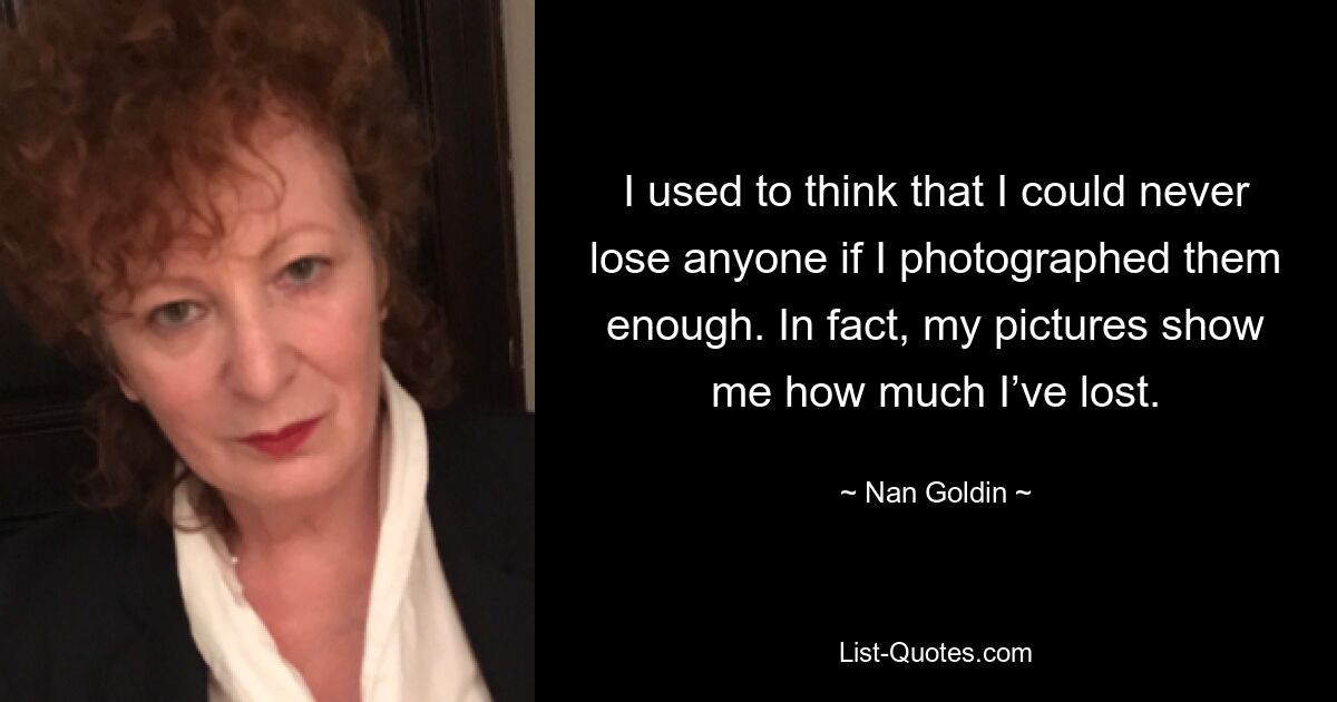 I used to think that I could never lose anyone if I photographed them enough. In fact, my pictures show me how much I’ve lost. — © Nan Goldin