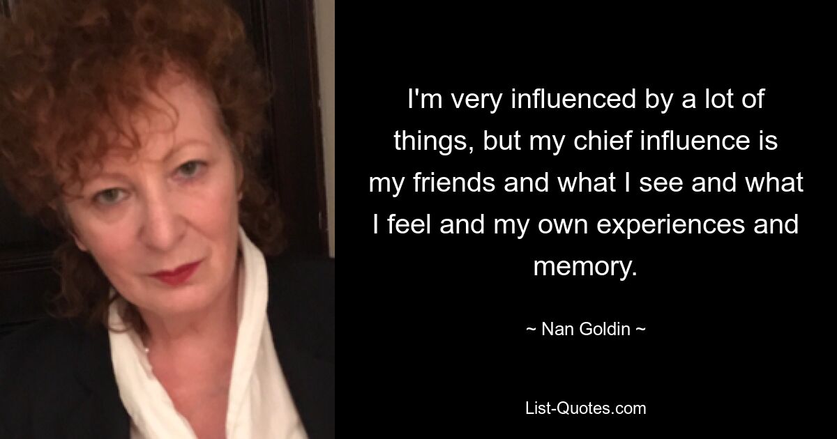 I'm very influenced by a lot of things, but my chief influence is my friends and what I see and what I feel and my own experiences and memory. — © Nan Goldin