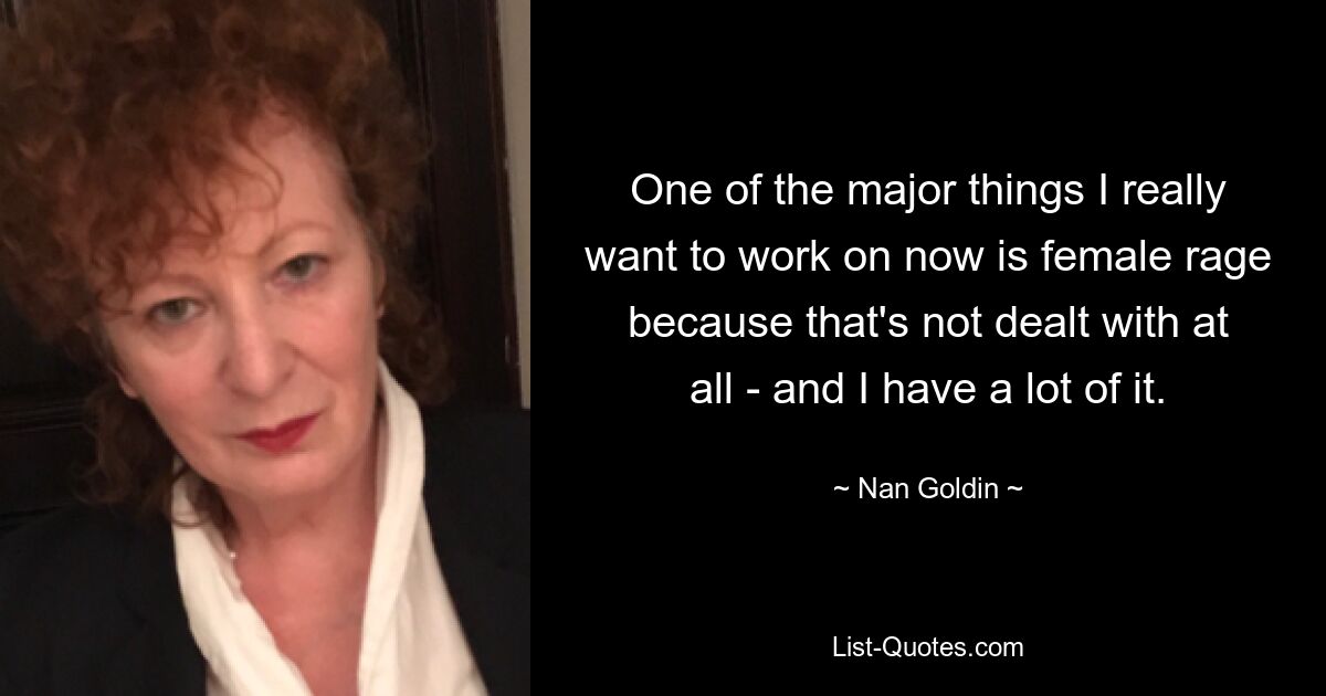 One of the major things I really want to work on now is female rage because that's not dealt with at all - and I have a lot of it. — © Nan Goldin