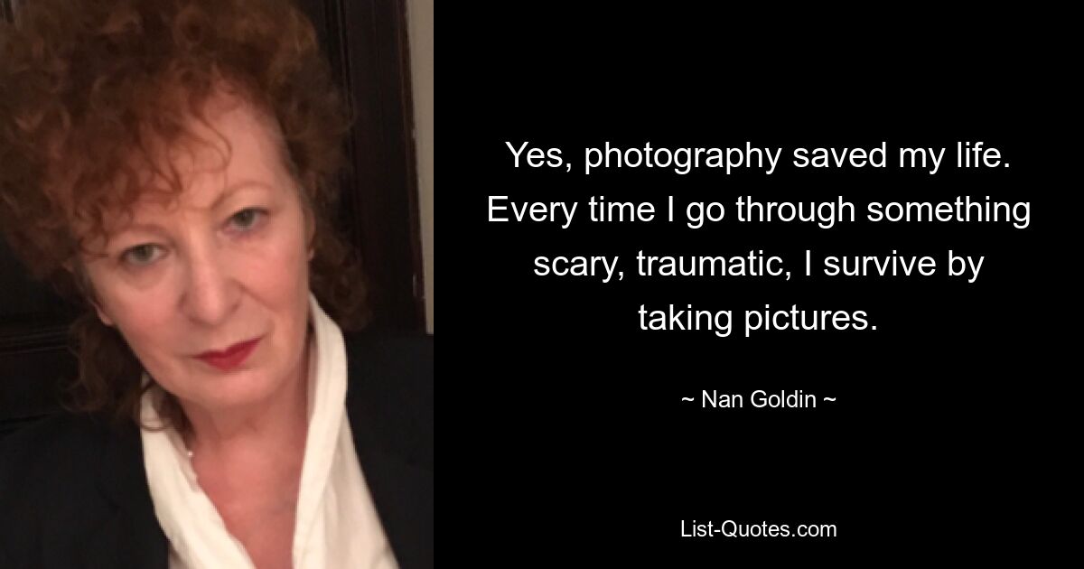 Yes, photography saved my life. Every time I go through something scary, traumatic, I survive by taking pictures. — © Nan Goldin