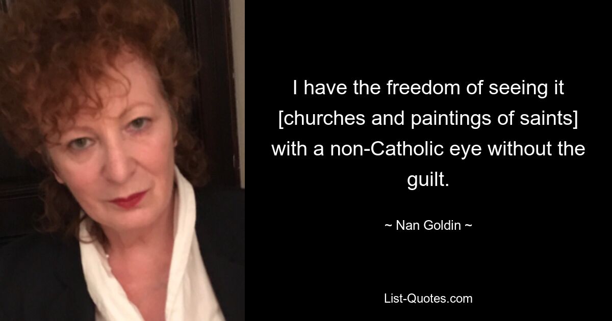 I have the freedom of seeing it [churches and paintings of saints] with a non-Catholic eye without the guilt. — © Nan Goldin