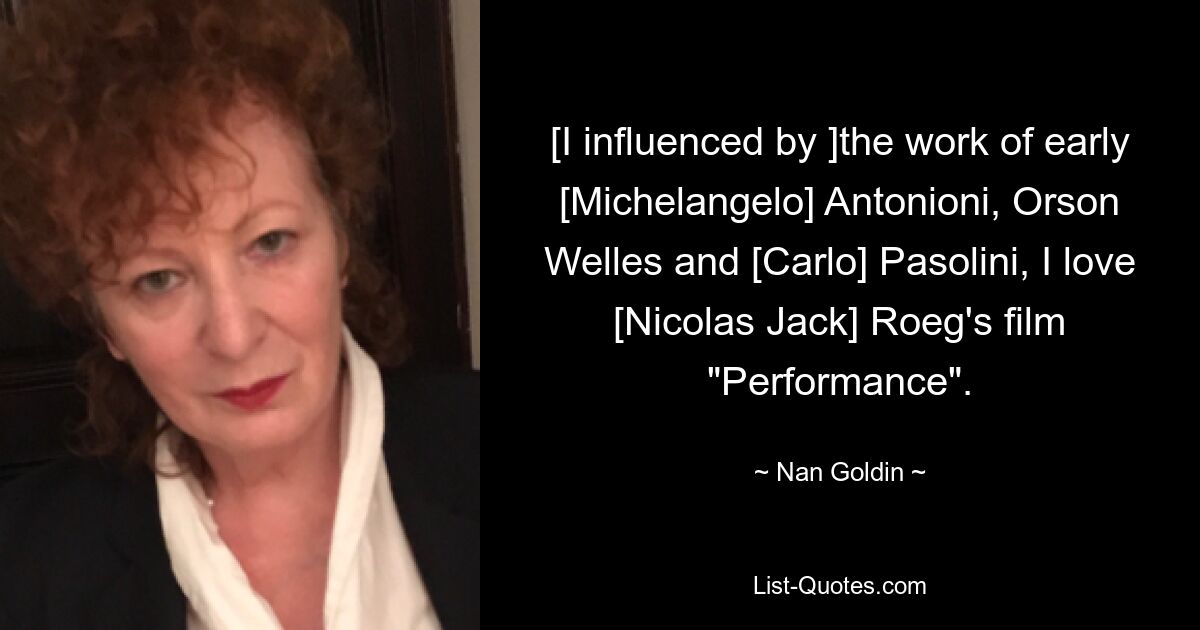 [I influenced by ]the work of early [Michelangelo] Antonioni, Orson Welles and [Carlo] Pasolini, I love [Nicolas Jack] Roeg's film "Performance". — © Nan Goldin