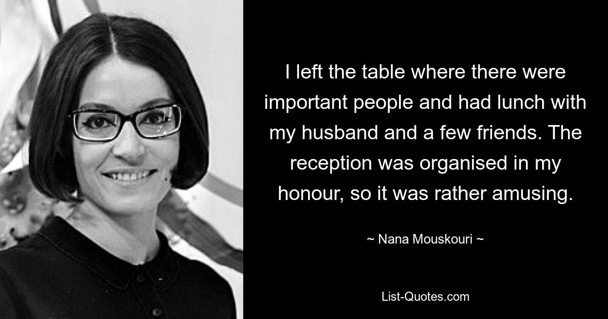 I left the table where there were important people and had lunch with my husband and a few friends. The reception was organised in my honour, so it was rather amusing. — © Nana Mouskouri