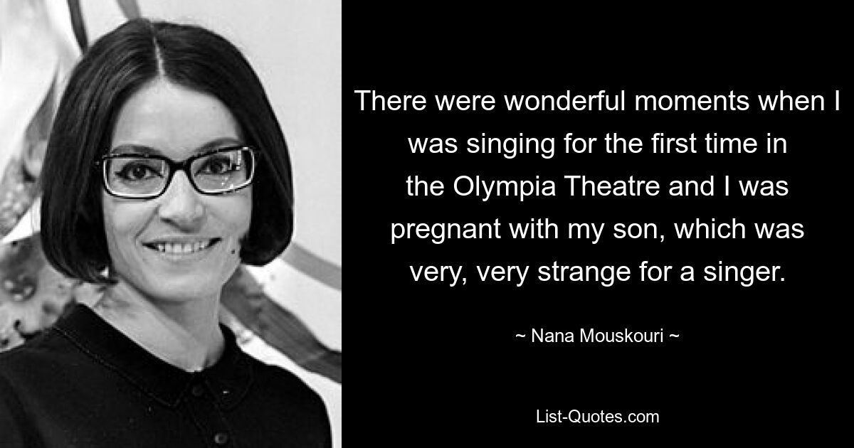 There were wonderful moments when I was singing for the first time in the Olympia Theatre and I was pregnant with my son, which was very, very strange for a singer. — © Nana Mouskouri