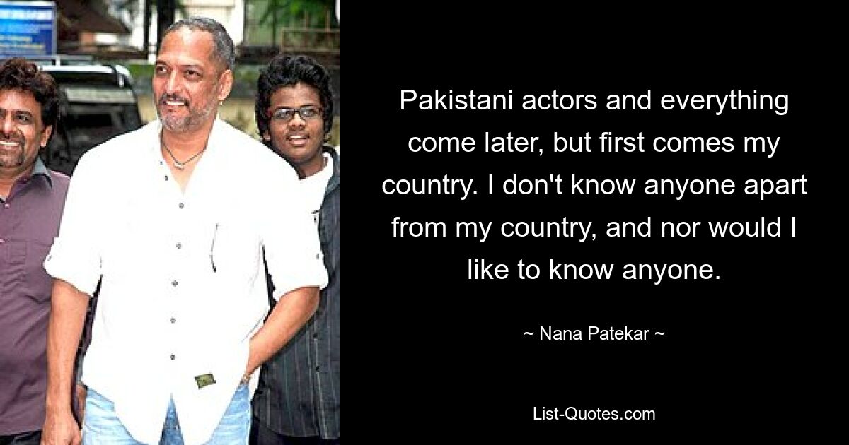 Pakistani actors and everything come later, but first comes my country. I don't know anyone apart from my country, and nor would I like to know anyone. — © Nana Patekar