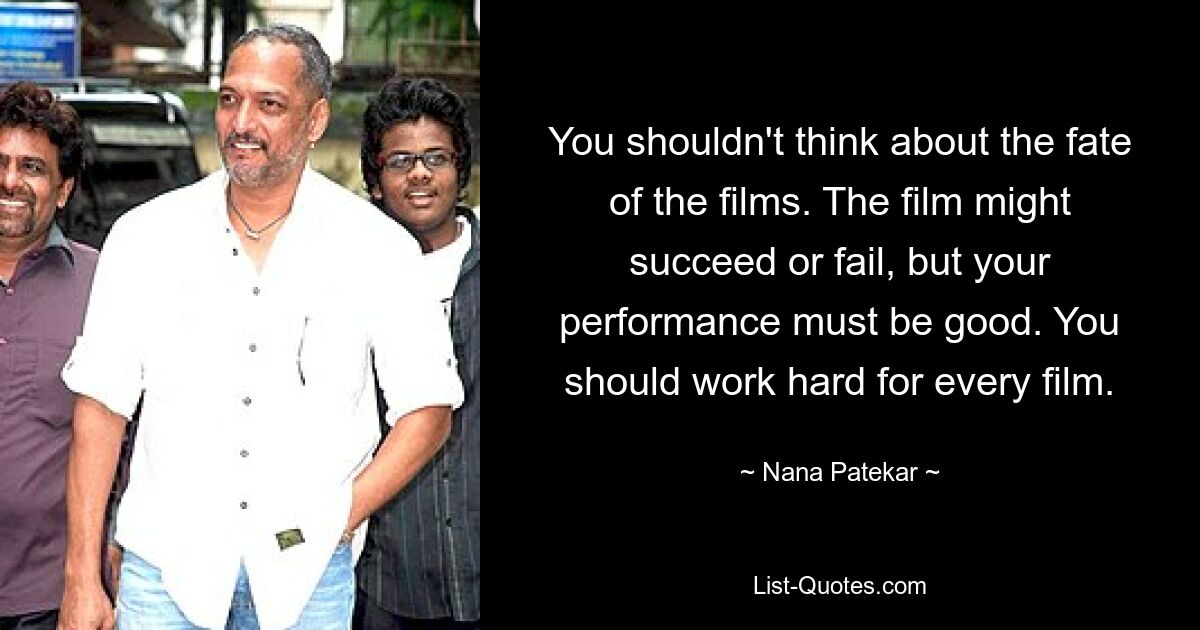 You shouldn't think about the fate of the films. The film might succeed or fail, but your performance must be good. You should work hard for every film. — © Nana Patekar