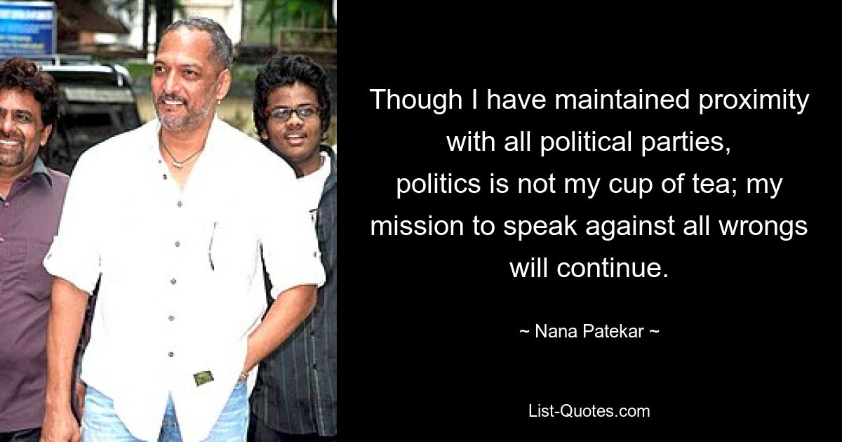 Though I have maintained proximity with all political parties, politics is not my cup of tea; my mission to speak against all wrongs will continue. — © Nana Patekar