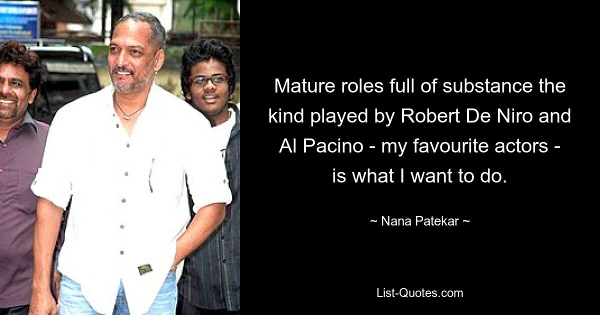 Mature roles full of substance the kind played by Robert De Niro and Al Pacino - my favourite actors - is what I want to do. — © Nana Patekar