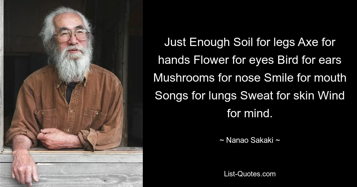 Just Enough Soil for legs Axe for hands Flower for eyes Bird for ears Mushrooms for nose Smile for mouth Songs for lungs Sweat for skin Wind for mind. — © Nanao Sakaki