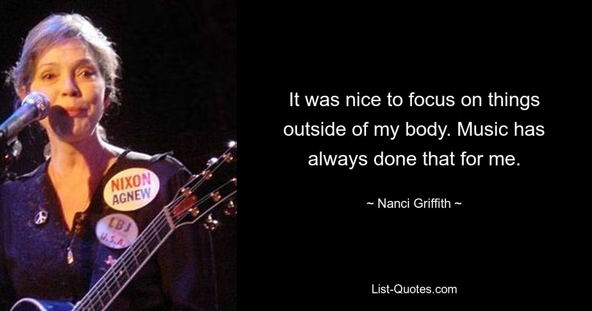 It was nice to focus on things outside of my body. Music has always done that for me. — © Nanci Griffith