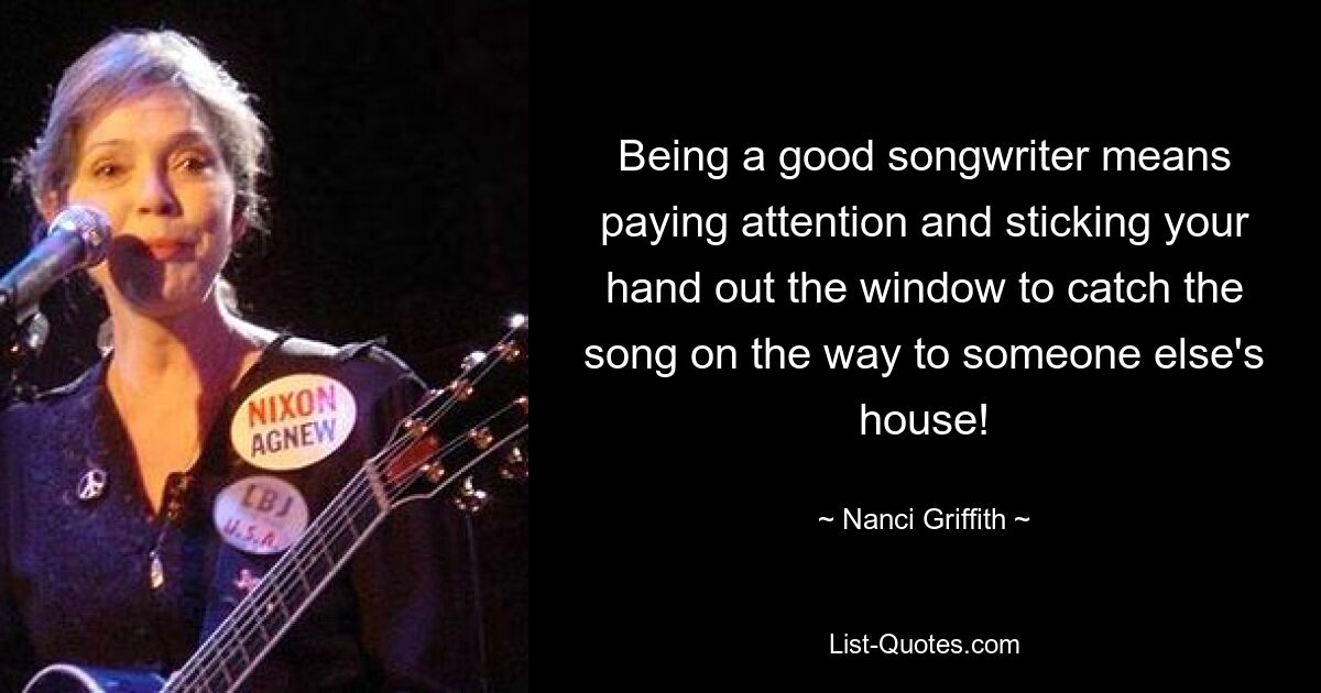 Being a good songwriter means paying attention and sticking your hand out the window to catch the song on the way to someone else's house! — © Nanci Griffith