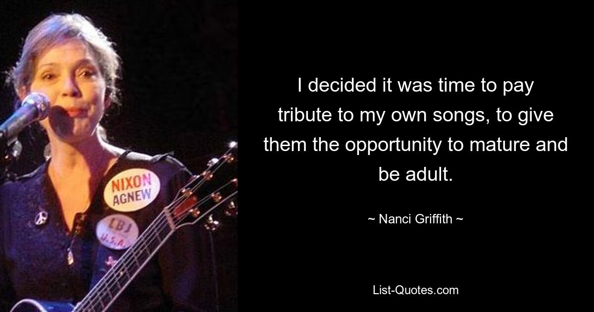 I decided it was time to pay tribute to my own songs, to give them the opportunity to mature and be adult. — © Nanci Griffith