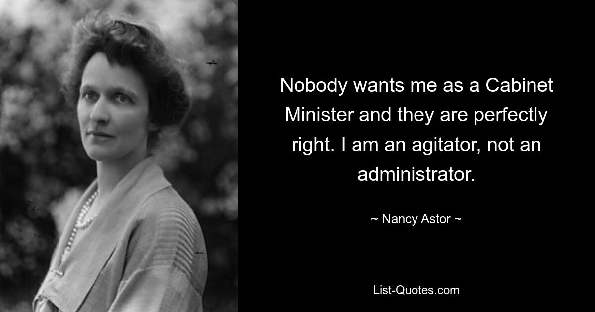 Nobody wants me as a Cabinet Minister and they are perfectly right. I am an agitator, not an administrator. — © Nancy Astor