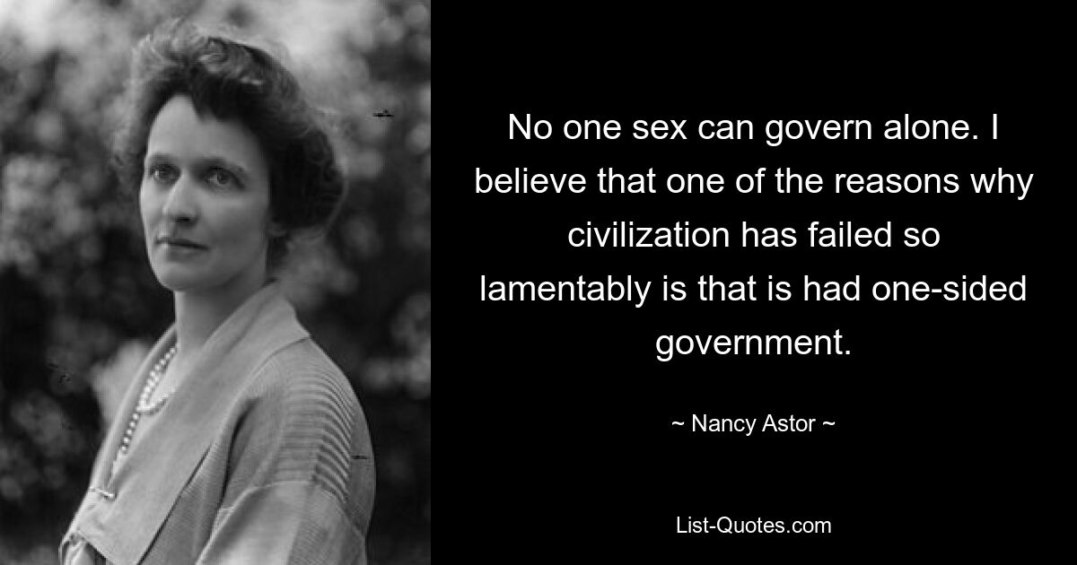 No one sex can govern alone. I believe that one of the reasons why civilization has failed so lamentably is that is had one-sided government. — © Nancy Astor