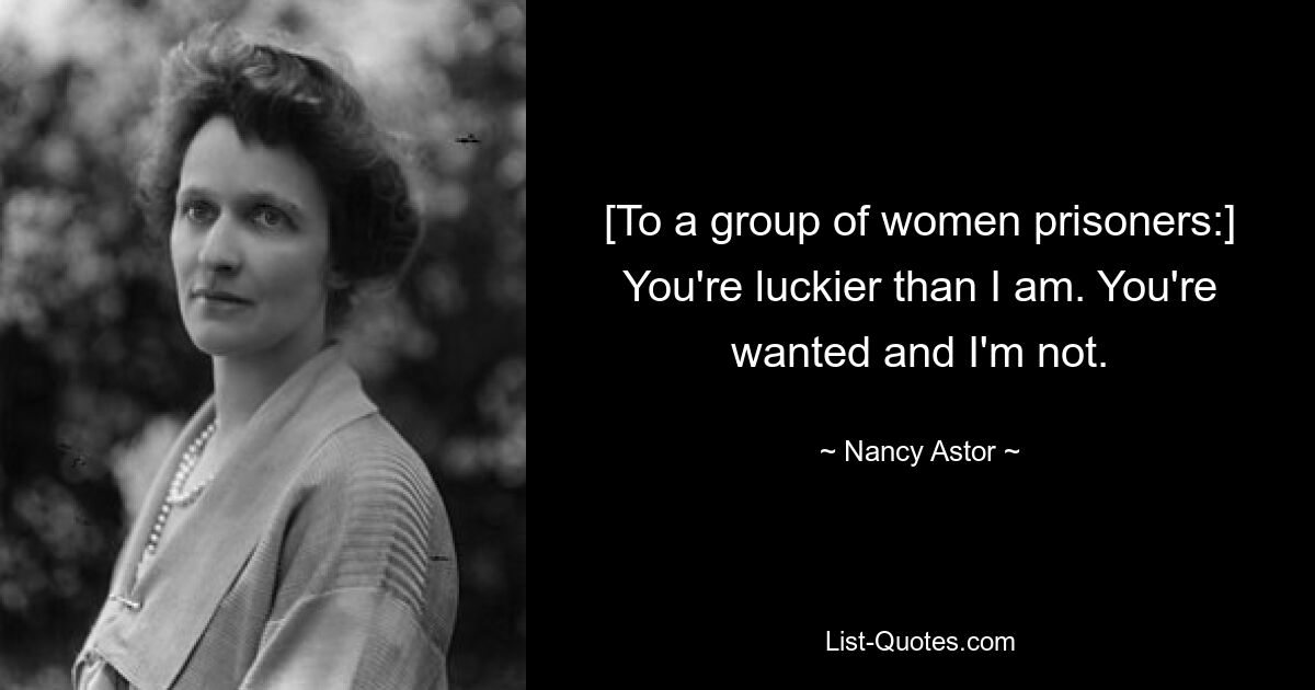 [To a group of women prisoners:] You're luckier than I am. You're wanted and I'm not. — © Nancy Astor