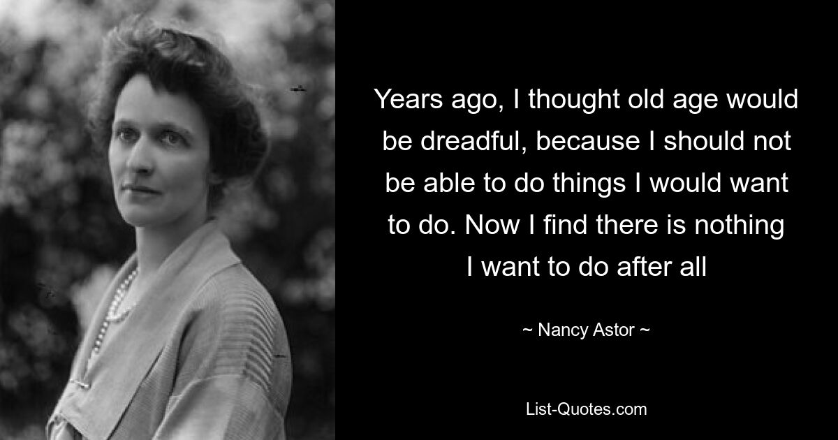 Years ago, I thought old age would be dreadful, because I should not be able to do things I would want to do. Now I find there is nothing I want to do after all — © Nancy Astor