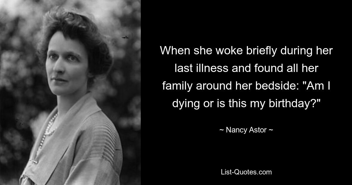 When she woke briefly during her last illness and found all her family around her bedside: "Am I dying or is this my birthday?" — © Nancy Astor