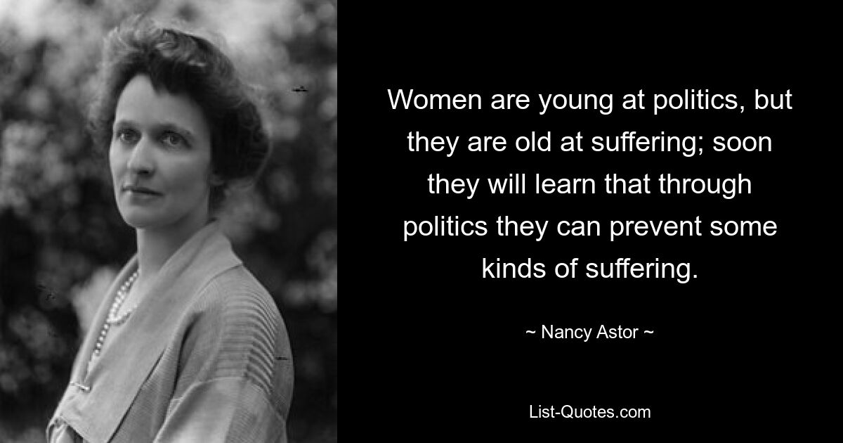 Women are young at politics, but they are old at suffering; soon they will learn that through politics they can prevent some kinds of suffering. — © Nancy Astor