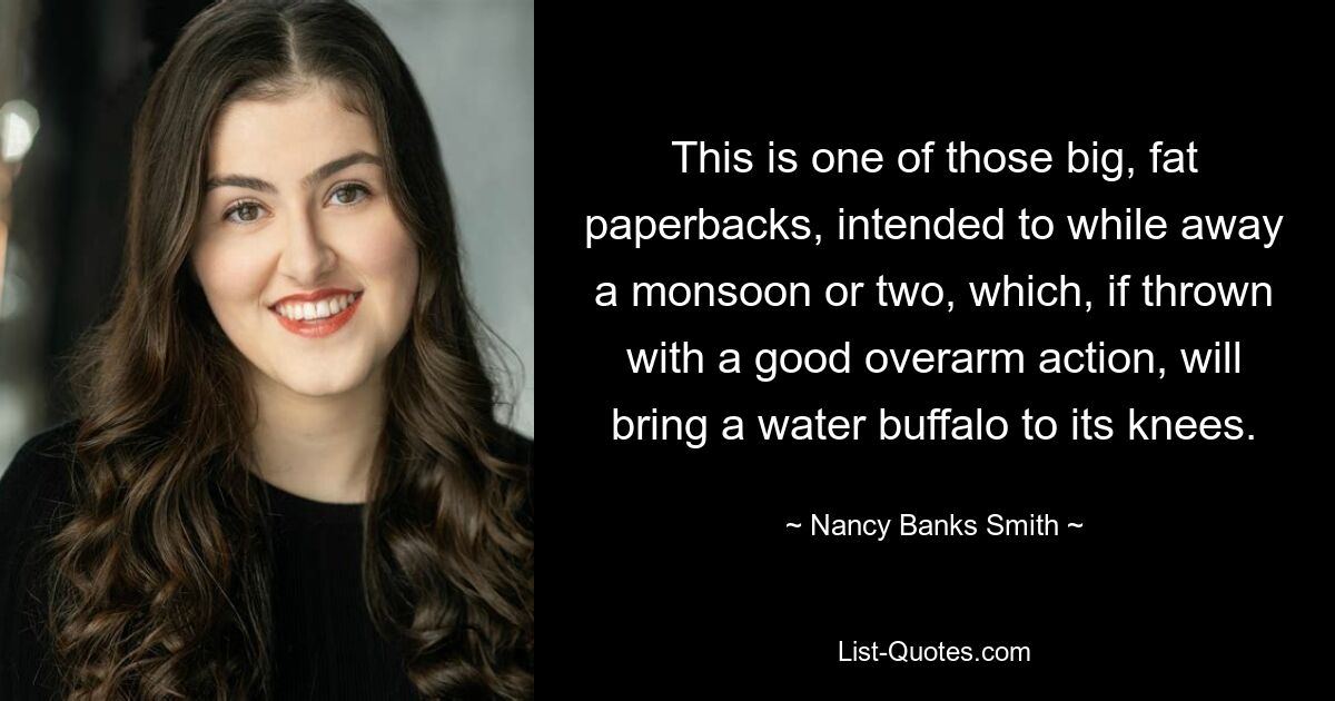 This is one of those big, fat paperbacks, intended to while away a monsoon or two, which, if thrown with a good overarm action, will bring a water buffalo to its knees. — © Nancy Banks-Smith