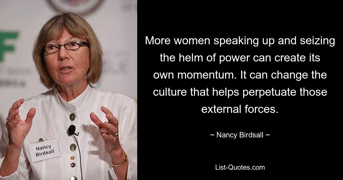 More women speaking up and seizing the helm of power can create its own momentum. It can change the culture that helps perpetuate those external forces. — © Nancy Birdsall