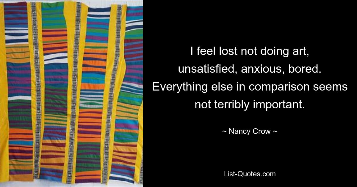 I feel lost not doing art, unsatisfied, anxious, bored. Everything else in comparison seems not terribly important. — © Nancy Crow