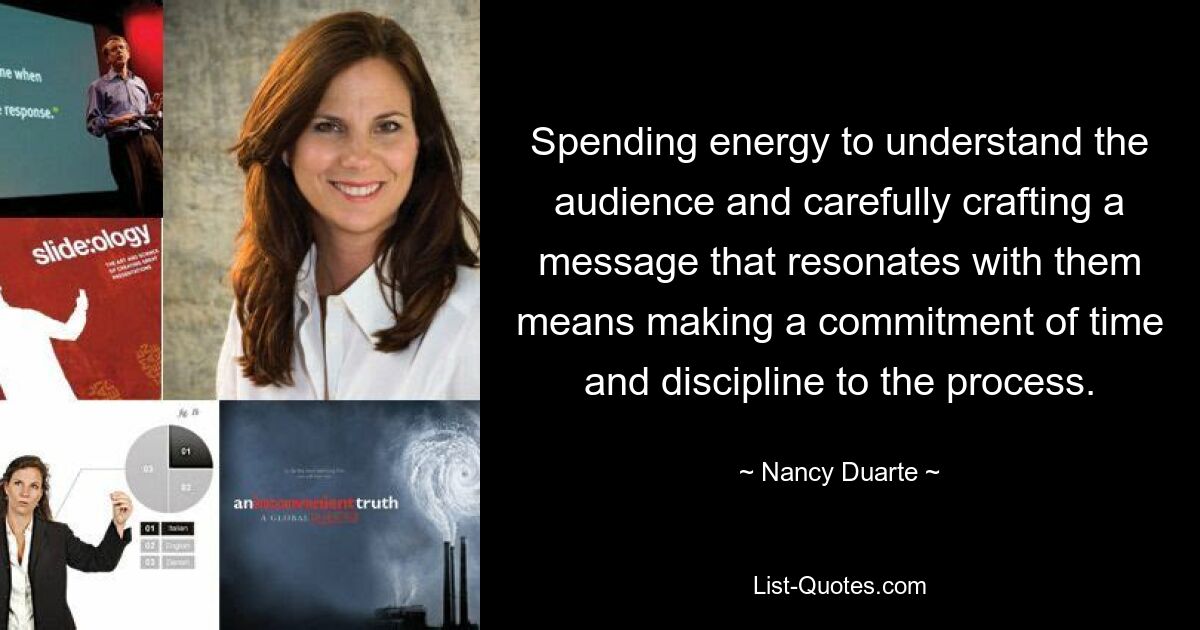 Spending energy to understand the audience and carefully crafting a message that resonates with them means making a commitment of time and discipline to the process. — © Nancy Duarte