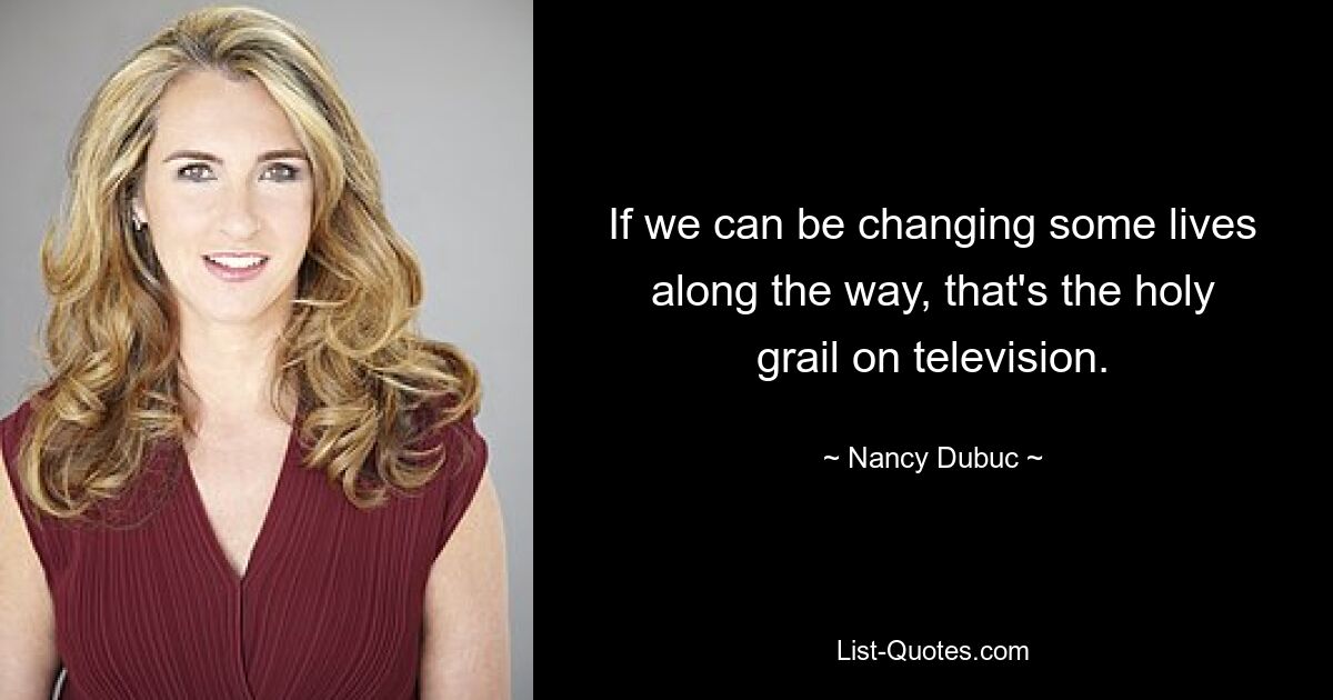 If we can be changing some lives along the way, that's the holy grail on television. — © Nancy Dubuc