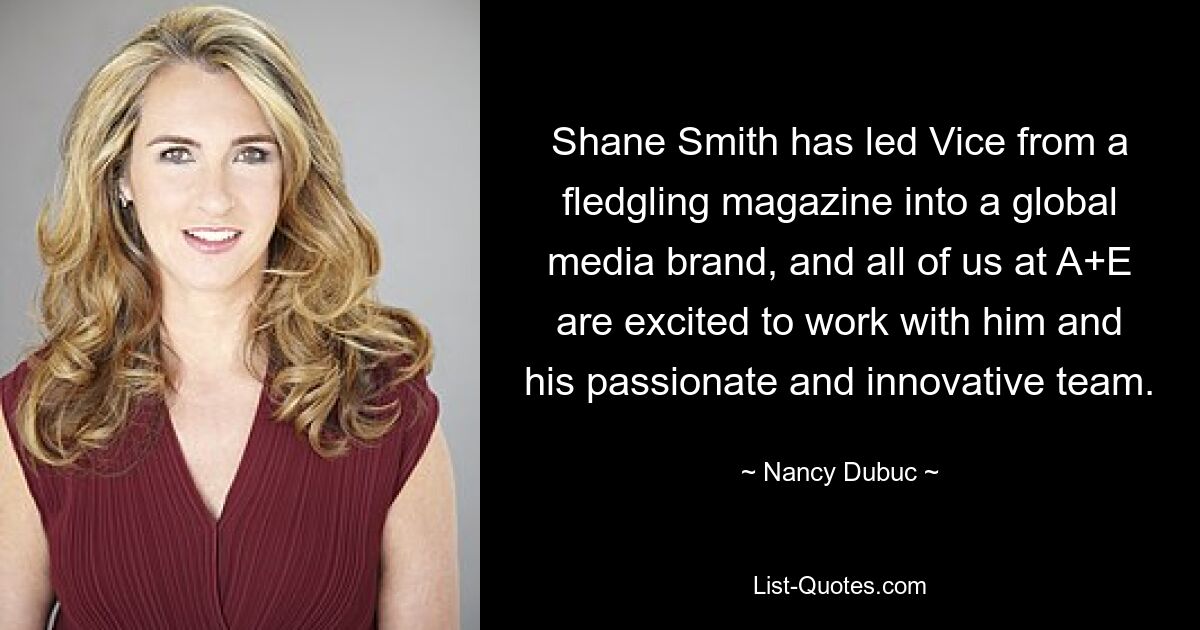 Shane Smith has led Vice from a fledgling magazine into a global media brand, and all of us at A+E are excited to work with him and his passionate and innovative team. — © Nancy Dubuc