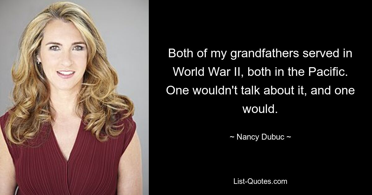 Both of my grandfathers served in World War II, both in the Pacific. One wouldn't talk about it, and one would. — © Nancy Dubuc