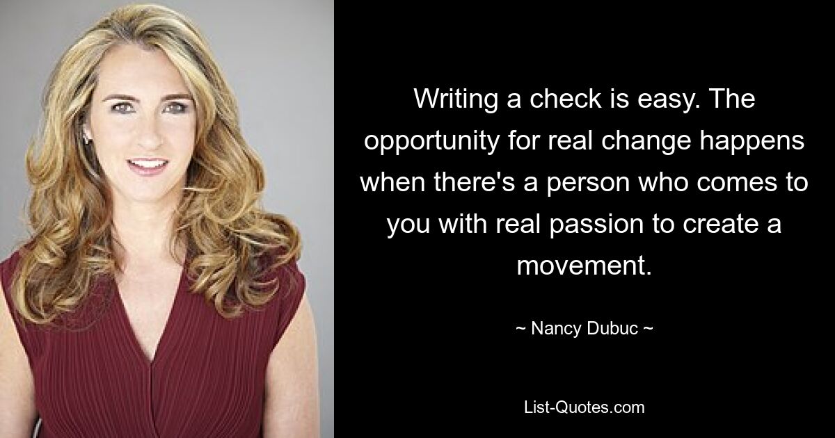 Writing a check is easy. The opportunity for real change happens when there's a person who comes to you with real passion to create a movement. — © Nancy Dubuc