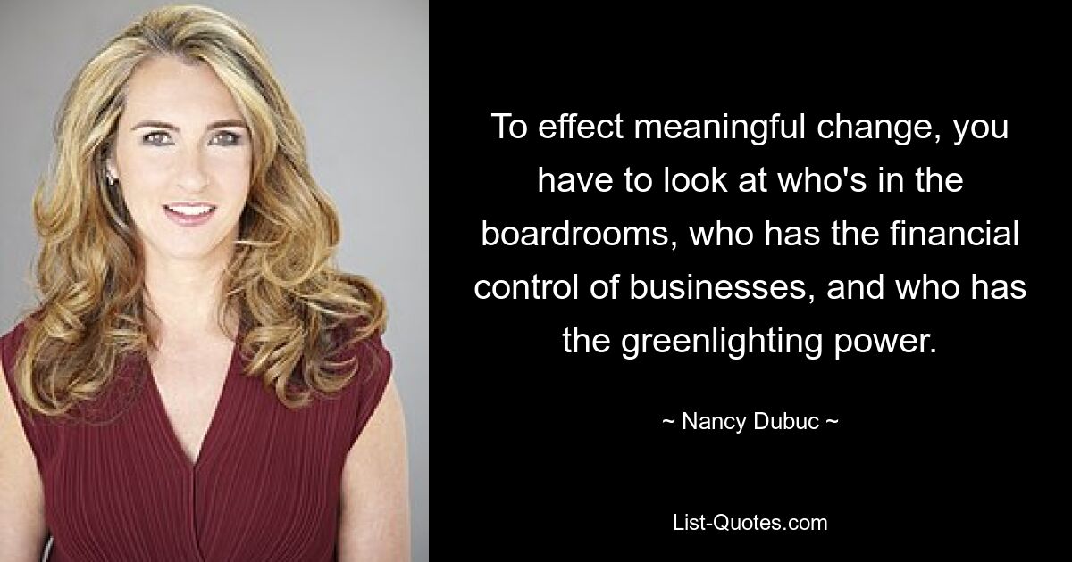 To effect meaningful change, you have to look at who's in the boardrooms, who has the financial control of businesses, and who has the greenlighting power. — © Nancy Dubuc