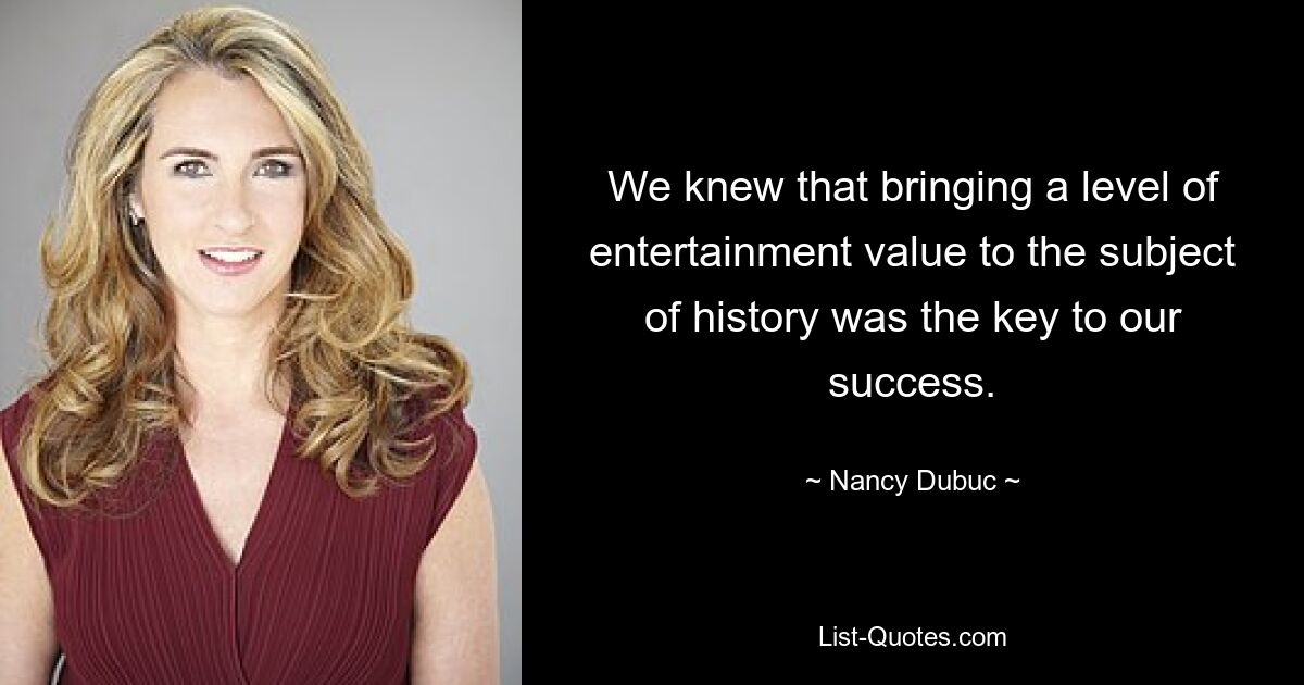 We knew that bringing a level of entertainment value to the subject of history was the key to our success. — © Nancy Dubuc