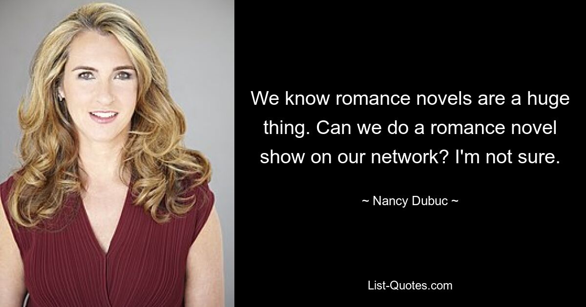 We know romance novels are a huge thing. Can we do a romance novel show on our network? I'm not sure. — © Nancy Dubuc