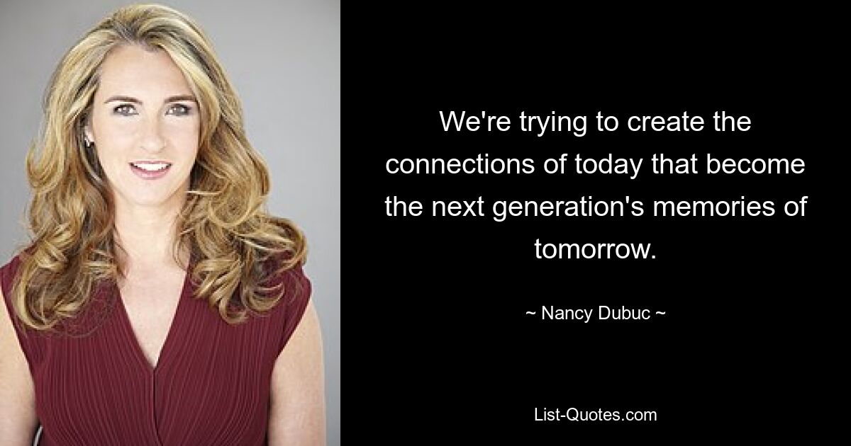 We're trying to create the connections of today that become the next generation's memories of tomorrow. — © Nancy Dubuc