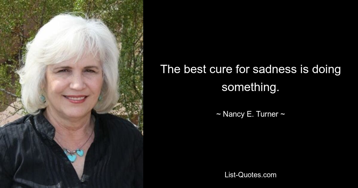 The best cure for sadness is doing something. — © Nancy E. Turner